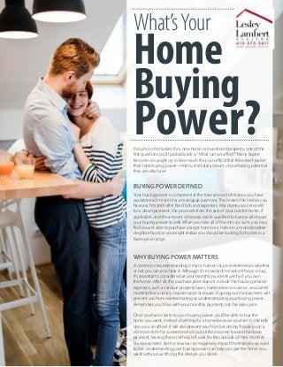 What’sYour
Home
Buying
Power?If you’re in the market for a new home or investment property, one of the
first questions you’ll probably ask is,“What can we afford?”Many buyers
become so caught up in how much they can afford that they don’t realize
their total buying power—that is, the total amount of purchasing potential
they actually have.
BUYING POWER DEFINED
Your buying power is comprised of the total amount of money you have
available each month for a mortgage payment. This means the money you
have each month after fixed bills and expenses. Any money you’ve saved
for a down payment, the proceeds from the sale of your current home, if
applicable, and the amount of money you’re qualified to borrow all impact
your buying power as well. When you take all of this into account, you may
find you are able to purchase a larger home or a home in a more desirable
neighborhood, or you might realize you should be looking for homes in a
lower price range.
WHY BUYING POWER MATTERS
A common misunderstanding is that a home’s list price determines whether
or not you can purchase it. Although it’s important to look at the price tag,
it’s essential to consider what your monthly payment will be if you own
the home. After all, the purchase price doesn’t include the housing-related
expenses, such as annual property taxes, homeowner insurance, associated
monthly fees and any maintenance or repairs. Figuring out the payment will
prevent you from overestimating or underestimating your buying power.
Remember, you’ll live with your monthly payment, not the sales price.
Once you have clarity on your buying power, you’ll be able to buy the
home you want, instead of settling for a home because you feel it’s the only
one you can afford. It will also prevent you from becoming“house poor,”a
common term for someone who’s put all their money toward the down
payment, leaving them nothing left over for fees outside of their monthly
house payment. Both scenarios can negatively impact the lifestyle you want
to live. Understanding your buying power can help you get the home you
want without sacrificing the lifestyle you desire.
 