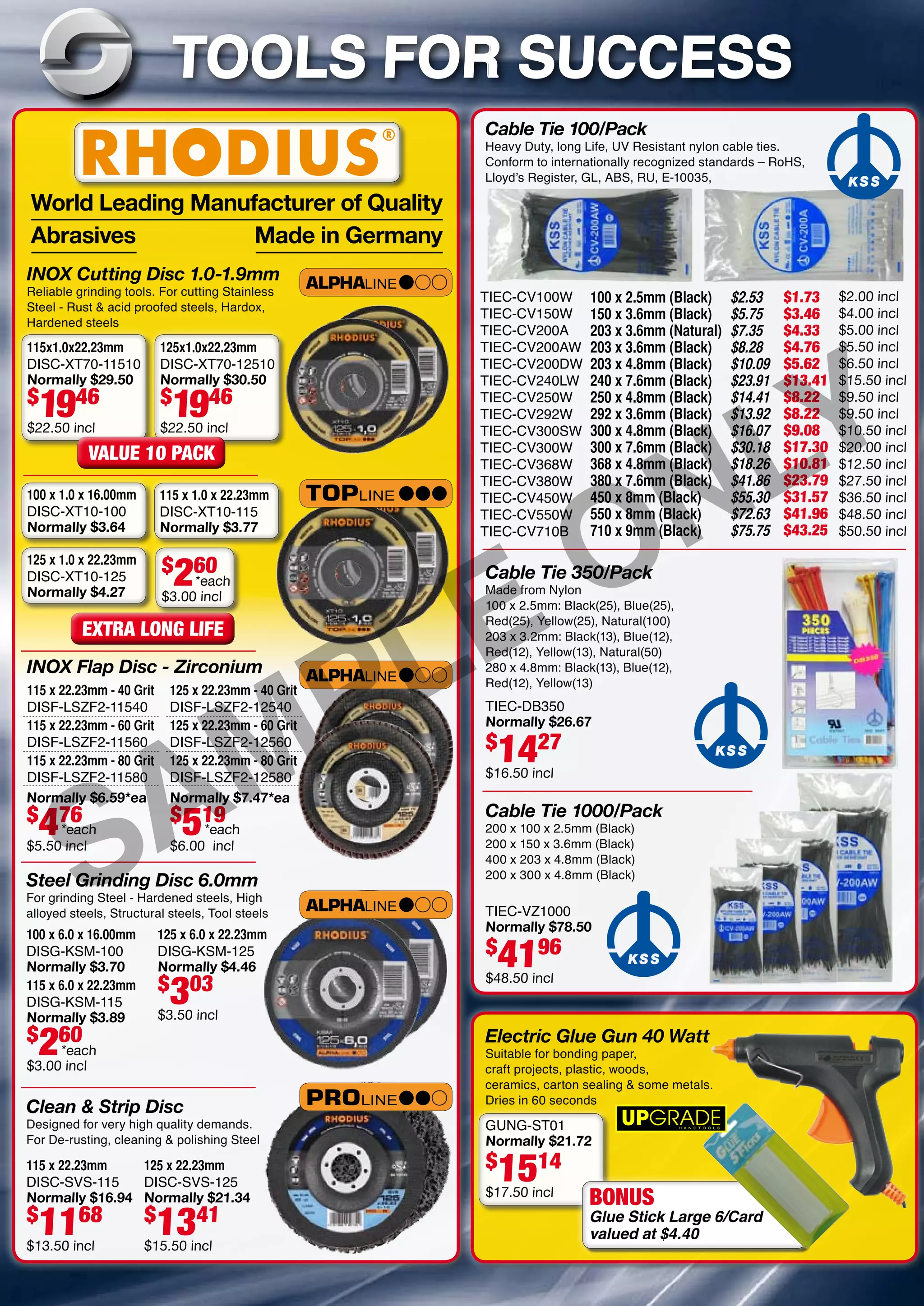 INOX Cutting Disc 1.0-1.9mm
Reliable grinding tools. For cutting Stainless
Steel - Rust & acid proofed steels, Hardox,
Hardened steels
Cable Tie 1000/Pack
200 x 100 x 2.5mm (Black)
200 x 150 x 3.6mm (Black)
400 x 203 x 4.8mm (Black)
200 x 300 x 4.8mm (Black)
Cable Tie 350/Pack
Made from Nylon
100 x 2.5mm: Black(25), Blue(25),
Red(25), Yellow(25), Natural(100)
203 x 3.2mm: Black(13), Blue(12),
Red(12), Yellow(13), Natural(50)
280 x 4.8mm: Black(13), Blue(12),
Red(12), Yellow(13)
Electric Glue Gun 40 Watt
Suitable for bonding paper,
craft projects, plastic, woods,
ceramics, carton sealing & some metals.
Dries in 60 seconds
INOX Flap Disc - Zirconium
Cable Tie 100/Pack
Heavy Duty, long Life, UV Resistant nylon cable ties.
Conform to internationally recognized standards – RoHS,
Lloyd’s Register, GL, ABS, RU, E-10035,
TOOLS FOR SUCCESS
Steel Grinding Disc 6.0mm
For grinding Steel - Hardened steels, High
alloyed steels, Structural steels, Tool steels
Clean & Strip Disc
Designed for very high quality demands.
For De-rusting, cleaning & polishing Steel
100 x 6.0 x 16.00mm
DISG-KSM-100
Normally $3.70
115 x 22.23mm
DISC-SVS-115
Normally $16.94
$
1168
$13.50 incl
125 x 22.23mm
DISC-SVS-125
Normally $21.34
$
1341
$15.50 incl
125 x 6.0 x 22.23mm
DISG-KSM-125
Normally $4.46
$
303
$3.50 incl
115 x 6.0 x 22.23mm
DISG-KSM-115
Normally $3.89
$
260
$3.00 incl
115x1.0x22.23mm
DISC-XT70-11510
Normally $29.50
$
1946
$22.50 incl
100 x 1.0 x 16.00mm
DISC-XT10-100
Normally $3.64
125 x 1.0 x 22.23mm
DISC-XT10-125
Normally $4.27
$
260
$3.00 incl
115 x 22.23mm - 40 Grit
DISF-LSZF2-11540
125 x 22.23mm - 40 Grit
DISF-LSZF2-12540
125 x 22.23mm - 80 Grit
DISF-LSZF2-12580
125 x 22.23mm - 60 Grit
DISF-LSZF2-12560
115 x 22.23mm - 80 Grit
DISF-LSZF2-11580
115 x 22.23mm - 60 Grit
DISF-LSZF2-11560
115 x 1.0 x 22.23mm
DISC-XT10-115
Normally $3.77
125x1.0x22.23mm
DISC-XT70-12510
Normally $30.50
$
1946
$22.50 incl
GUNG-ST01
Normally $21.72
$
1514
$17.50 incl
TIEC-VZ1000
Normally $78.50
$
4196
$48.50 incl
TIEC-DB350
Normally $26.67
$
1427
$16.50 incl
TIEC-CV100W
TIEC-CV150W
TIEC-CV200A
TIEC-CV200AW
TIEC-CV200DW
TIEC-CV240LW
TIEC-CV250W
TIEC-CV292W
TIEC-CV300SW
TIEC-CV300W
TIEC-CV368W
TIEC-CV380W
TIEC-CV450W
TIEC-CV550W
TIEC-CV710B
100 x 2.5mm (Black)
150 x 3.6mm (Black)
203 x 3.6mm (Natural)
203 x 3.6mm (Black)
203 x 4.8mm (Black)
240 x 7.6mm (Black)
250 x 4.8mm (Black)
292 x 3.6mm (Black)
300 x 4.8mm (Black)
300 x 7.6mm (Black)
368 x 4.8mm (Black)
380 x 7.6mm (Black)
450 x 8mm (Black)
550 x 8mm (Black)
710 x 9mm (Black)
$2.53
$5.75
$7.35
$8.28
$10.09
$23.91
$14.41
$13.92
$16.07
$30.18
$18.26
$41.86
$55.30
$72.63
$75.75
$2.00 incl
$4.00 incl
$5.00 incl
$5.50 incl
$6.50 incl
$15.50 incl
$9.50 incl
$9.50 incl
$10.50 incl
$20.00 incl
$12.50 incl
$27.50 incl
$36.50 incl
$48.50 incl
$50.50 incl
$1.73
$3.46
$4.33
$4.76
$5.62
$13.41
$8.22
$8.22
$9.08
$17.30
$10.81
$23.79
$31.57
$41.96
$43.25
World Leading Manufacturer of Quality
Abrasives 		 Made in Germany
Topline
ALPHAline
VALUE 10 PACK
EXTRA LONG LIFE
BONUS
Glue Stick Large 6/Card
valued at $4.40
Normally $6.59*ea
$
476
$5.50 incl
*each
*each
Normally $7.47*ea
$
519
$6.00 incl
*each
PROline
ALPHAline
ALPHAline
*each
SAMPLE ONLY
 