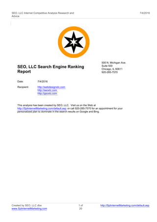 SEO, LLC Internet Competitive Analysis Research and
Advice
7/4/2016
SEO, LLC Search Engine Ranking
Report
500 N. Michigan Ave.
Suite 500
Chicago, IL 60611
920-285-7570
Date: 7/4/2016
Recipient: http://webdesignxtc.com
http://seoxtc.com
http://ppcxtc.com
This analysis has been created by SEO, LLC. Visit us on the Web at
http://SplinternetMarketing.com/default.asp or call 920-285-7570 for an appointment for your
personalized plan to dominate in the search results on Google and Bing.
Created by SEO, LLC dba
www.SplinternetMarketing.com
1 of
20
http://SplinternetMarketing.com/default.asp
 