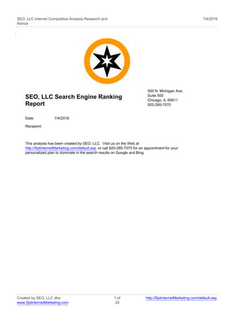 SEO, LLC Internet Competitive Analysis Research and
Advice
7/4/2016
SEO, LLC Search Engine Ranking
Report
500 N. Michigan Ave.
Suite 500
Chicago, IL 60611
920-285-7570
Date: 7/4/2016
Recipient:
This analysis has been created by SEO, LLC. Visit us on the Web at
http://SplinternetMarketing.com/default.asp or call 920-285-7570 for an appointment for your
personalized plan to dominate in the search results on Google and Bing.
Created by SEO, LLC dba
www.SplinternetMarketing.com
1 of
20
http://SplinternetMarketing.com/default.asp
 