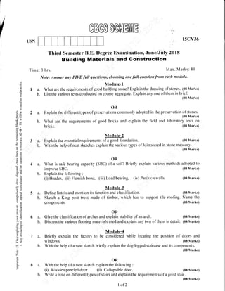 15CV36
USN
2a.
b.
d
.9
q)
(€
l<
a-
E
.J/
.J
c.)
J<
otsw
a3e
-uoo ',
c00
.= c.l
6?!
arErU
- 'i-
?a
r)tr:
a a.)
-i
3r
cotr
/€:wJ
2u
5Ea-
o.e
oJ
4J i;
,<)
=q5.v>',,
oo-C OIJ
u;
=ar5:
r-'<
Joi
d)
Z
ts
a
o-
E
Third Semester B.E. Degree F,xamination, June/July 2018
Building Materials and Gonstruction
Time: 3 hrs. Max. Marks: 80
Note: Answer any FIVE.full questions, choosing one full question from each module.
I
Module-1
a. what are the requirements of gooo uffiin-ne? Explain the dressing of stones. (08 Marks)
b. List the various tests corieiucted on coarse aggregate. Explain any one of them in brief,
(08 Marks)
OR
Explain the dirTbrent types of preservations commonly adopted in the preservation of stones.
(08 Marks)
What :are the requirements of good bricks and explain the field and laboratory tests on
39.
'b.
(08 Marlrs)
(08 ,Iarks)
With the help of neat sketches explain the various types of Joints used in stone maslt]Y
(08 Marks)
4 a. What is safe bearing capacity (SBC) of a soil? Briefly explain various rnethods adopted to
improve SBC. (08 Marks)
b. Explain the following :
(i) Header, (ii) Flemish bond, (iii) Load bearing, (iv) Partiticin walls.
Module-3
5 a. Define lintels and mention its function and classificatiern. (08 Marks)
b. Sketch a King post truss made of timber. which has to support tile roofing. Narne the
components. (08 Marks)
6 a. Give the classification of arches unO .*i,B[ stability of an arch. (08 Marks)
b. Discuss the various flooring rnaterials used and explain any two of them in detail. (08 Marks)
Module-4
7 a. Briefly explain the factoi.s to be considered while locating the position of doors and
windows (08 Marks)
b. With the help of a neat sketch briefly explain the dog legged staircase and its components.
: (08 Marks)
bricks.
Module-2
Explain the essential requirements of u good forndation.
I' OR
8 a. With the heip of a neat sketch explain the following :
(i) Woodeir paneled door (ii) Collapsible door.
(08 Marks)
(08 Marks)
b. Wr.ite a rtote on different types of stairs and explain the requirements of a good stair.
I of2
 