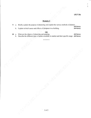 l5cv36
Module.'5_
9 a. Briefly explain the purpose of plastering, an*5 Oxplain the various methods of plasters.
(08 Marks)
b. E,xplain in brief causes and effects of Ciampners in a building. (08 Marks)
OR
l0 a. What are the objects of plasterihg and painting. (08 Marks)
b. Describe the different types of paints available in market and their specific usage. (08 Marks)
*8***
2 of 2
 