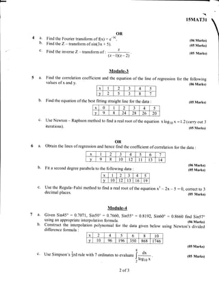 -
---ryEl
4a.
b.
c.
OR
Find the Fourier transform of (x) : .-l*1.
Find the Z - transform of sin(3n + 5).
Find the inverse Z - transform of :
(z-I)(z-2)
Module-3
a. Find the correlation coefficient and the equation of the line of regression
values of x and y.

I5MAT31
(06 Marks)
(05 Marks)
(05 Marks)
for the following
(06 Marks)
b. Find the eqtration of the best fitting straight line for the data :
Use Newton - Raphson method to find a real root of the equation
iterations).
(05 Marks)
x log10 x - 1.2 (carry out 3
(05 lVIarks)
OR
a. Obtain the lines of regression and hence find the coefficient of correlation fbr the data :
b. Fit a second degree parabola to the following data :
c. Use the Regula-Falsi method to
decimal places.
find a real root of the equation x3 - 2x- 5 :0, correct to 3
(05 Marks)
(06 Marks)
(05 Marks)
7a.
b.
ModuIe-4
Given Sin45o : 0.7071, Sin50" : 0.7660, Sin55o -using an appropriate interpolation formula.
construct the interpolation polynomial for the data
difference formula :
0.8192, Sin60o : 0.8660 find Sin57"
(06 Marks)
given below using Newton's divided
(05 Marks)
(05 Marks)
x 2 4 5 6 8 10
v 10 96 196 350 868 17 46
use Simpson's {rd rule with 7 ordinates to evaluate I o.
tlogl s x
x 1 2 J 4 5
v 2 5
a
J 8 7
x 0 I 2
.!
J 4 5
v 9 8 24 28 26 20
x I 2
1
J 4 5 6 7
v 9 8 10 t2 11 13 T4
x I 2
a
J 4 5
v 10 L2 13 16 T9
c.
2 of 3
 