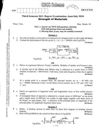 ffituUSN 1sCV/CT32
Third Semester B.E. Degree Examinatior, June/July 2018
Strength of Materials
Time: 3 hrs. Max. Marks: 80
Note: 1. Answer any FM full questions, choosing
ONE full question from each module.
2. IV[issing data, tf any, may be suitably assumed.
Module-1
I a. For a bar ofuniform section derive an expression for elongation due to self weight. (06 Marks)
b. Evaluate the deformation of the bar, given, E1 = Br: E: = 200GPa, refer Fig.Ql(b).
(10 Marks)
Fig.Q1(b)
OR
Derive an expression between Young's modulus, Modulus of rigidity and Foisson's ratio.
(10 Marks)
is subjected to a tensile force of 45kN
strain and elongation of bar due to applied
(06 Marks)
Module-2
At a certain point in a stressed body, the principal stresses are ox : 80 MPa and
oy: -40MPa. Determine <r and t on the planes urhose normal's are at +30o and +120" with
x - axis. (16 Marks)
d()
oCO
!
E
a
(n
!(l)
C)
Egco*
a;i
r3
dq,
=(nco ll
coo
.g c
63$
gil
o)T<i 0..;)
Es
u)X
.J c)
do
c0c
6cS
:>€'? (!
trJ
E(d
r)
='(l)
Esa-
{o)II O.
Fg
5d0();
9E,Q
atE
aEr- O)
?E
> (F
boo
cc0
o=
=r-
g
Xar
o
o<
_N
o
z
i-
o.
2a.
b.
4a.
b.
5a.
b.
A circular rod of dia 200mm and 500mm long
modulus of elasticity:200 kN/mni, Find stress,
load.
Derive an expression
VESSEIS.
Define : i) bending
diagram.
Draw SFD and BMD for the cantilever beam shown in Fig.Qs(b).
A rectangular block of material is subjected to a tensile stress of 100N lmm2 on one plane
and a tensile stress of 50N/mrn2 on a plane at right angles together with shear stress of
60 N/mm' on same planes, find : i) diiection of it. p.ircipal ltur. ii) magnitude of the
principal plane iii) magnitude of greatest shear stress. (08 Marks)
OR
of tangential stress and longitudinal stress of thin walled pressure
(08 Marks)
Module-3
moment ii) shear force iii) shear force diagram iv) bending moment
(08 Marks)
(08 Marks)
^
1
lkx
Fig.Q5(b) fl {rD F rrD D Pnc' c- IrD A
L {'n l, , -3nr _+ 3.lr_.+,
I ^f ')
 