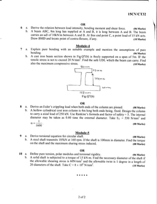 ----------i
I'CYICT32
OR
6 a. Derive the relation between load intensity, bending moment and shear force. (06 Marks)
b. A beam ABC, 8m long has supplied at A and B, it is long between A and B. The beam
carries an udl of l0kN/m between A and B. At free end point c, a point load of 15 kN acts.
Draw BMD and locate point of contra-flexure, if any. (10 Marks)
b. A cast iron beam section shown in Fig.Q7(b) is freely supported on a span of 5m. IF the
tensile stress is not to exceed20 N/mm'. Find the safe UDL which the beam can carry. Find
also the maximum compressive stress. (10 Marks)
Ssr"on
a. Explain
bending.
a. Derive an
b. A hollow
to carryz a
diameter
1
Cf,:-
1 600
ModuIe-4
pure bending with an suitable example and mention the assumptions of pure
(06 Marks)
# *,rm rn
?&*""r r,,
,QO pr51-
1*
l d O rr",r.:
Fig.Q7(b)
OR
Euler's crippling load when both ends of the column are pinned. (08 Marks)
(08 Marks)
ModuIe-5
a. Derive torsional equation for circular shaft. (0g Marks)
b. A steel shaft transmits l05kN at 160 rpm" If the shaft is 100mm in diameter. Find the torque
on the shaft and the maximum sharing stress induced. (0g Marks)
cylindrical cost iron column is 4m long both ends being. fixed. Design the column
axial load of250 kN. Use Rankine's formula and factor of safety:5. The internal
may be taken as 0.80 time the external diameter. Take Ec : 550 N/mm2 and
(06 Marks)
of the shaft if
in a length of
(10 Marks)
r0
OR
a. Define pure torsion, polar modulus and torsional rigidity.
b. A solid shaft is subjected to a torque of 15 kN-m. Find the necessary diameter
the allowable shearing stress is 60N/mm2 and the allowable twist is I degree
20 diameters of the shaft. Take C:8 x 104 N/mm2.
*{<**(t
2 of 2
 