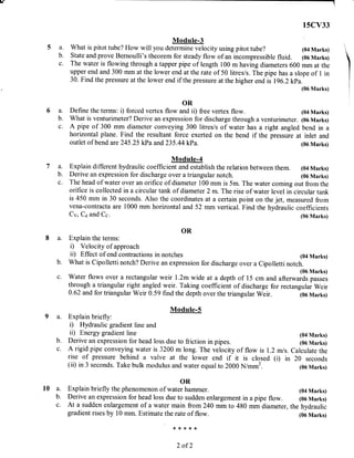 l,
15CV33
Module-3
a. What is pitot tube? How will you determine velocity using pitot tube? (04 Marks)
b. State and prove Bernoulli's theorem for steady flow of an incompressible fluid. (06Marks)
c. The water is flowing through a tapper pipe of length 100 m having diameters 600 mm at the
upper end and 300 mm at the lower end at the rate of 50 litres/s. The pipe has a slope of I in
30. Find the pressure at the lower end if the pressure at the higher end is 196.2 kpa.
(06 Marks) I
i
6a.
b.
c.
OR
Define the terms: i) forced vertex flow and ii) free vertex flow.
What is venturimeter? Derive an expression for discharge through a venturimeter.
A pipe of 300 mm diameter conveying 300 litres/s of water has a right angled
horizontal plane. Find the resultant force exerted on the bend if the pressure at
outlet of bend are 245 .25 kPa and 235 .44 kPa.
Module-S
a. Explain briefly:
i) Hydraulic gradient line and
ii) Energy gradient line
b. Derive an expression for head loss duo to friction in pipes.
c. A rigid pipe conveying water is 3200 m long. The velocity of flow is 1.2 m/s.
rise of pressure behind a valve at the lower end if it is closed (i) in
(ii) in 3 seconds. Take bulk modulus and water equal to 2000 N/mm2.
OR
l0 a. Explain briefly the phenomenon of water hammer.
b. Derive an expression for head loss due to sudden enlargement in a pipe flow.
c. At a sudden etrlargement of a water main from 240 mm to 480 mm diameter,
gradient rises by 10 mm. Estimate the rate of flow.
*X<:f{<X(
2 of 2
(04 Marks)
(06 Marks)
bend in a
inlet and
(06 Marks)
(04 Marks)
(06 Marks)
Calculate the
20 seconds
(06 Marks)
(04 Marks)
(06 Marks)
the hydraulic
(06 Marks)
7a.
b.
c.
ModuIe-4
Explain different hydraulic coefficient and establish the relation between them. (04 Marks)
Derive an expression for discharge over a triangular notch. (06 Marks)
The head of water over an orifice of diameter 100 mm is 5m. The water coming out fromthe
oritice is collected in a circular tank of diameter 2 m. The rise of water level in circular tank
is 450 mm in 30 seconds. Also the coordinates at a certain point on the jet, measured from
vena-conttacta are 1000 mm horizontal and 52 mm vertical. Find the hydraulic coefficients
Cv, Ca and Cc. (06 Marks)
OR
a. Explain the terms:
i) Velocity of approach
ii) Effect of end contractions in notches (04 Marks)
b. What is Cipolletti notch? Derive an expression for discharge over a Cipolletti notch.
(06 Marks)
c. Water flows over a rectangular weir l.2m wide at a depth of 15 cm and afterwards passes
through a triangular right angled weir. Taking coefficient of discharge for rectangular Weir
0-62 and for triangular Weir 0.59 find the depth over the triangular Weir. 1oo rrrart<s;
 