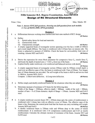 ffi$M
5*^ $"*
Fifth Semester B.E. Degree Examination,
Design of RG Structural Elements
Time: 3 hrs. Max. Marks: 80
Note: 1. Answer FIW full questions, choosing one full qaestion from each module.
2. Use of I545G2000, SP16 permitted
Module-1
I a. Differentiate between working stress method and limit state method of RCC design.
(05 Marks)
b. Define:
i) Partial safety factor for load and materials.
ii) Characteristic load.
iii) Characteristic strength.
c. A simply supported beam of rectangular section spanning over 6m has a width of 300mm
and overall depth 600mm. The beam is reinforced with 4-25mm bars on tension side. The
beam is subjected to moment of 160kNm. Check the beam for serviceability limit state of
cracking. Assume M25 and Fe415. (08 Marks)
OR
2 a. Derive the expression for stress block parameter for compresive force Co, tensile force Tu
and locate the depth of neutral axis y -0.42 xu fromtop of the beam. (05 Marks)
b. Explain briefly under reinforced, over reinforced and balanced sections with sketch.
(03 Marks)
c. A simply supported beam of rectangular section 250mm wide by 450mm overall depth is
used over an effective span of 4m. the beam is reinforced with 3 bars of 20mm. Two hanger
bars of 1Omm diameter are provided. The self weight of the beam is 4kN/m and service load
is 10kN/m. Assume M20, Fe415.
Compute: i) Short term deflection; ii) Long term deflection. (08 Marks)
Module-2
3 a. Define simply and doubly reinforced beams.list the situations when they are adopted.
(05 Marks)
b. Determine moment of resistance of T-beam for the following data:
Width of the flange : 2500mr& effective depth : 800mm, width of the web = 300mm,
number of bars:8 of 25mm diameter, depth of flange: 150mm. Assume M20 and Fe4l5
steel. (11 Marks)
OR
4 a. A simply reinforced concrete beam 250 x 450mm deep upto the centre of reinforcement is
reinforced with 3-16mm bars with an effective cover of 50mm. The effective span of the
beam is 6m. Determine the central point load that the beam can carry excluding self weight.
Assume M20 and Fe415. (08 Marks)
b. A doubly reinforced beam is 250mm wide and 450mm deep to the centre of tensile
reinforcem€nt. It is reinforced with 2-16 compression reinforcement and 4-25 as tensile
reintbrcement. Calculate the ultimate moment of resistance of the beam. Assume M15 and
USN
C)
O
()
(n
!
o"
Cc
ah
6n
O
(o
o)
E9co*
o,;=
.5a,
(lJU
5v)
uo ll
coo
.= c(!$
b i.0
o)C
€g
E2
9€
bU
(€O
o!coic,6 CB
€!
)e.?
CE
!s=
'o6
-2" ts
5lrAa
o. 6-
tro.
5d
b'E
iioatE
EE
t0)
=rt
> ({-
cb0
(l)=
LL. S)
X6J
()
o<
;oi
o
z
o
o.
(03 Marks)
Fe250 steel.
I of 2
(08 Marks)
 