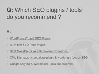 Q: Which SEO plugins / tools
do you recommend ?

A:
 WordPress (Yoast) SEO Plugin

 All in one SEO Pack Plugin

 SEO Moz (Premium with browser extensions)

 XML Sitemaps - standalone plugin & wordpress (yoast) SEO

 Google Anlytics & Webmaster Tools are essential
 