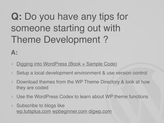 Q: Do you have any tips for
someone starting out with
Theme Development ?
A:
 Digging into WordPress (Book + Sample Code)
 Setup a local development environment & use version control
 Download themes from the WP Theme Directory & look at how
 they are coded
 Use the WordPress Codex to learn about WP theme functions
 Subscribe to blogs like
 wp.tutsplus.com wpbeginner.com digwp.com
 