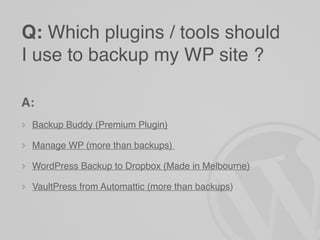 Q: Which plugins / tools should
I use to backup my WP site ?

A:
 Backup Buddy (Premium Plugin)

 Manage WP (more than backups)

 WordPress Backup to Dropbox (Made in Melbourne)

 VaultPress from Automattic (more than backups)
 
