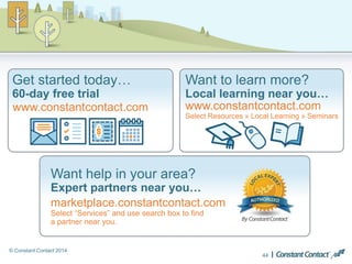 © Constant Contact 2014
Want help in your area?
Expert partners near you…
marketplace.constantcontact.com
Select “Services” and use search box to find
a partner near you.
Get started today…
60-day free trial
www.constantcontact.com
Want to learn more?
Local learning near you…
www.constantcontact.com
Select Resources » Local Learning » Seminars
44
 