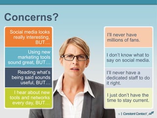 9
Concerns?
I’ll never have
millions of fans.
Social media looks
really interesting,
BUT…
I don’t know what to
say on social media.
Using new
marketing tools
sound great, BUT…
I’ll never have a
dedicated staff to do
it right.
Reading what’s
being said sounds
useful, BUT…
I just don’t have the
time to stay current.
I hear about new
tools and networks
every day, BUT…
 