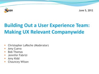 June 5, 2012




Building Out a User Experience Team:
Making UX Relevant Companywide

   Christopher LaRoche (Moderator)
   Amy Cueva
   Bob Thomas
   Jennifer Fabrizi
   Amy Kidd
   Chauncey Wilson
 
