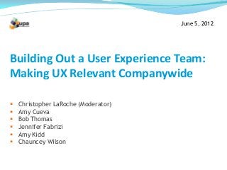 June 5, 2012
Building Out a User Experience Team:
Making UX Relevant Companywide
 Christopher LaRoche (Moderator)
 Amy Cueva
 Bob Thomas
 Jennifer Fabrizi
 Amy Kidd
 Chauncey Wilson
 