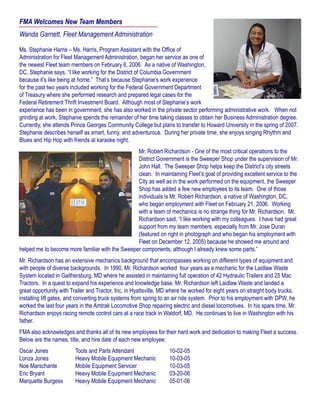 FMA Welcomes New Team Members
Wanda Garnett, Fleet Management Administration
Ms. Stephanie Harris – Ms. Harris, Program Assistant with the Office of
Administration for Fleet Management Administration, began her service as one of
the newest Fleet team members on February 6, 2006. As a native of Washington,
DC, Stephanie says, “I like working for the District of Columbia Government
because it’s like being at home.” That’s because Stephanie’s work experience
for the past two years included working for the Federal Government Department
of Treasury where she performed research and prepared legal cases for the
Federal Retirement Thrift Investment Board. Although most of Stephanie’s work
experience has been in government, she has also worked in the private sector performing administrative work. When not
grinding at work, Stephanie spends the remainder of her time taking classes to obtain her Business Administration degree.
Currently, she attends Prince Georges Community College but plans to transfer to Howard University in the spring of 2007.
Stephanie describes herself as smart, funny, and adventurous. During her private time, she enjoys singing Rhythm and
Blues and Hip Hop with friends at karaoke night.
Mr. Robert Richardson - One of the most critical operations to the
District Government is the Sweeper Shop under the supervision of Mr.
John Hall. The Sweeper Shop helps keep the District’s city streets
clean. In maintaining Fleet’s goal of providing excellent service to the
City as well as in the work performed on the equipment, the Sweeper
Shop has added a few new employees to its team. One of those
individuals is Mr. Robert Richardson, a native of Washington, DC,
who began employment with Fleet on February 21, 2006. Working
with a team of mechanics is no strange thing for Mr. Richardson. Mr.
Richardson said, “I like working with my colleagues. I have had great
support from my team members, especially from Mr. Jose Duran
(featured on right in photograph and who began his employment with
Fleet on December 12, 2005) because he showed me around and
helped me to become more familiar with the Sweeper components, although I already knew some parts.”
Mr. Richardson has an extensive mechanics background that encompasses working on different types of equipment and
with people of diverse backgrounds. In 1990, Mr. Richardson worked four years as a mechanic for the Laidlaw Waste
System located in Gaithersburg, MD where he assisted in maintaining full operation of 42 Hydraulic Trailers and 25 Mac
Tractors. In a quest to expand his experience and knowledge base, Mr. Richardson left Laidlaw Waste and landed a
great opportunity with Trailer and Tractor, Inc. in Hyattsville, MD where he worked for eight years on straight body trucks,
installing lift gates, and converting truck systems from spring to an air ride system. Prior to his employment with DPW, he
worked the last four years in the Amtrak Locomotive Shop repairing electric and diesel locomotives. In his spare time, Mr.
Richardson enjoys racing remote control cars at a race track in Waldorf, MD. He continues to live in Washington with his
father.
FMA also acknowledges and thanks all of its new employees for their hard work and dedication to making Fleet a success.
Below are the names, title, and hire date of each new employee:
Oscar Jones		 Tools and Parts Attendant		 10-02-05
Lonza Jones		 Heavy Mobile Equipment Mechanic	 10-03-05
Noe Marschante	 Mobile Equipment Servicer		 10-03-05
Eric Bryant		 Heavy Mobile Equipment Mechanic	 03-20-06
Marquette Burgess	 Heavy Mobile Equipment Mechanic	 05-01-06
 