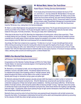 SWMA’s Ron Marshall Gets Doctorate
Jeff Dickerson, Solid Waste Management Administration
Congratulations to Ron Marshall, Facilities Manager at DPW’s Fort Totten Waste
Transfer Station, for receiving his doctorate degree in Civil Engineering this May
from Morgan State University.
Mr. Marshall is a civil engineer by trade, and one intriguing branch of that
profession, he found, was traffic controls. His doctoral research led him to try
to understand the impact of the increasing number of “red light cameras” being
placed throughout the District, and their effect on the number of vehicles that
typically pass through an intersection during a green and yellow light.
Mr. Marshall understood that traffic engineers calculate and plan traffic flow based on a certain number of vehicles that
will move through an intersection during this time. What Mr. Marshall was concerned with was that there might be an
unintended consequence of these new red light camera installations – that they would reduce traffic flow. He felt that the
addition of red light cameras, while having the positive effect of reducing red light “running,” might also reduce the number
of vehicles that chose to pass through the intersection during this time, where drivers felt the risk of getting a red light traffic
ticket was higher. Consequently, fewer drivers passing through red light camera intersections means less traffic is flowing
than transportation officials have planned for.
Marshall’s theory proved true when he found that drivers were passing through intersections with red light cameras less
frequently than before. He developed a mathematical formula that can be used to aid transportation planners by accounting
for this reduction of traffic flow where red light cameras are present.
Mr. Michael Mack, Veteran Tow Truck Driver
Robert Bryant, Parking Services Administration
If one travels along Connecticut Avenue between the hours of 7:00
a.m. and 9:30 a.m., one may witness Mr. Michael Mack in his blue and
white tow truck in search of parking violations. Mr. Mack is one of a few
original tow truck drivers remaining, who were hired by Parking Services
Administration. In the beginning, the D.C. Government relied on a private
towing company called Transportation Management Incorporated where
Mr. Mack worked in 1979. Eventually, in June 1982, the Government
hired the TMI drivers, thus, making them Civil Service employees.
Mr. Mack is a native Washingtonian who graduated from Eastern High School. The 54-year-old towing technician is married
and the proud father of four children. His 25-year-old daughter, Sabrina is a parking control aide who has been writing
tickets for three years. He fondly remembers, “She was just a baby when I started towing.”
“What does he like about his job? Mr. Mack likes the independence of working alone, without close supervision. “There
is nobody looking over your shoulder.” he said. Moreover, he likes working overtime, as tow trucks are needed to remove
unwanted cars at a wide variety of District activities ranging from parades to civil protests. And then there is the infamous
snow emergency when Mr. Mack has to work because he is an essential employee.
Accordingly, Mr. Mack has no desire to be a supervisor. “I’d rather be in my truck.” he said. And although there are two
shifts (morning and evening) he loves the morning shift, where he has spent the majority of his 24 years. Finally, while
he may enjoy towing cars with a new “state-of-the-art” truck that doesn’t require as much physical work as the old “cradle
snatcher” from 1979, Mr. Mack looks forward to retirement after six more years of service. In his leisure he enjoys watching
videos, attending oldies concerts and watching sports—a diehard Redskin fan!
 