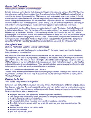 Summer Youth Employees
Venola Johnson, Human Capital Administration
School is almost over and the Summer Youth Employment Program will be kicking into gear soon. Five SYEP Supervisor
Orientation sessions will be offered throughout June. An employee orientation for DPW’s 204 participants will be held on
June 26 at One Judiciary Square’s auditorium. DPW’s summer youth employees will report to work on June 27. The 150
summer youth employees placed with the Street and Alley Cleaning Division will rotate one week of their six-week session
with the Parking Services Administration and one week with the Solid Waste Education and Enforcement Program to
experience the broad scope of DPW’s operations. Douglas Delaney, OITS, will conduct an introduction to basic computer
skills for the 54 summer youth employees placed in administrative positions to enhance their job performance.
Each participant will attend one 3-hour development session, topics will include, “Developing a Healthy Self Esteem and
a Credible Self Confidence”; “Truth, The Foundation of Communication and Ethics”; and “Mastering Your Money So Your
Money Will Not Be Your Master”. A field trip, “Exploring Your City, Learning Your Community” will take DPW’s summer
youth employees to the Anacostia Museum and Center for African American History and Culture and the Frederick Douglas
National Historic Site before taking a journey down the U Street Corridor to inform participants of the rich history and free
learning opportunities right outside of their doors. The program will wrap up on Friday, August 4 with the championship
game of the DPW-SYEP “Hoop It Up” Basketball Tournament and a Picnic and Awards Day in Anacostia Park.
Clearinghouse News
Radeena Washington, Customer Services Cleaninghouse
“Did you know she was out of the office over the next several days?” “No wonder I haven’t heard from her. I’ve been
leaving messages for the past two days.”
How often do we know that we’re scheduled to be out of the office, and how often do we forget to activate our extended
absence greeting? We know we’re going to be out, so a helpful tip is to prepare a checklist of items you must do before
your scheduled leave. That list should include activating the Extended Absence Greeting on your desk phone and the Out
of Office Assistance on your Microsoft Outlook. Both messages should include the time frame you will be out of the office
and contact information for immediate assistance. These are good methods of customer service when informing the caller
that you are out of the office and providing contact information for assistance.
Quick Tip – “Customers First for Government” (Vol. 7, Issue 13)
“Hold the Phone.” Make telephone time more pleasant for your agency’s customers. Before you put a caller on hold, ask
for permission. Check back with he/she every 20 to 30 seconds, and after returning, thank him/her for his/her patience.
“Thank you for holding!”
Preparing for the Heat
Viola McIver, Safety and Risk Management
Summer will begin shortly and temperatures will rise quickly. Working in high temperatures can be very dangerous, causing
heat stress and heat strokes. The body loses about 2 quarts of water every day from breathing, urination, bowel movement
and sweating. In DPW, our employees can produce approximately 2 quarts of sweat per hour during extreme heat. Please
follow the rules of thumb below for a safe summer.
	 l	 Employees are advised to eat appropriately before leaving home in the morning.
	 l	 Drink plenty of water before starting to work, and continue to drink plenty of cool water throughout the workday.
	 l	 Avoid very cold liquids, as they produce cramping.
	 l	 It is advisable to drink at least 8 ounces of fluids every 20 minutes during extreme heat.
	 l	 Drink fluids that leave the stomach quickly and contain little sodium and some sugar, generally less than 8% -
		 no soft drinks.
	 l	 Avoid tea and coffee because they contain caffeine.
	 l	 Avoid alcoholic beverages.
	 l	 Slow down and work with Caution.
 