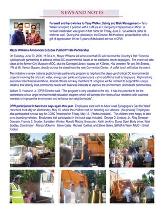 DPW participated in two truck days again this year. Employees were sent to Adas Israel Synagogue’s Gan Ha Yeled’
preschool truck day on Wednesday, May 10, where the children had fun boarding our vehicles. (No photos) Employees
also participated in truck day for CCBC Preschool on Friday, May 13. (Photos included). The children were happy to take
turns boarding vehicles. Employees that participated in the truck days included: George D. Lindsay, Jr., Alley Sweeper
Operator, Francis S. Snyder, Sanitation Worker, Ronald Moody, Snow plan, Keith Jenkins, Dump Open Body driver, Noel
Bradley, Coordinator  Alonzo Mckelvin   Steve Gales  Michael  Gaither, and Steve Gales, SWMAA Team, MUO – Small
Packer.
News and Notes
Farewell and best wishes to Terry Walker, Safety and Risk Management – Terry
Walker accepted a position with FEMA as an Emergency Preparedness Officer. A
farewell celebration was given in her honor on Friday, June 9. Co-workers came to
wish her well. During the celebration, the Director, Bill Howland, presented her with a
gift of appreciation for her 5 years of dedicated service in DPW.
Mayor Williams Announces Ecozone Public/Private Partnership
On Tuesday, June 20, 2006, 11:30 a.m., Mayor Williams will announce that DC will become the Country’s first “Ecozone
public/private partnership to address critical DC environmental issues at no additional cost to taxpayers. The event will take
place at the former City Museum of DC, aka the Carnegie Library, located on K Street, NW between 7th and 9th Streets,
NW at Mt. Vernon Square, directly across the street from the new Convention Center. A buffet lunch will follow the event.
This initiative is a new national public/private partnership program to help fund the clean-up of critical DC environmental
projects involving the city’s air, water, energy use, parks and greenspace - at no additional cost to taxpayers. High-ranking
executive branch representatives, federal officials and key members of Congress will be on hand to support this unique
initiative that directly links community needs with business interests to improve the environment and benefit communities.
William O. Howland, Jr., DPW Director said, “This program is very valuable to the city. It has the potential to be the
cornerstone of our larger environmental education program which will connect the needs of our residents with business
interests to improve the environment and enhance our neighborhoods”.
 