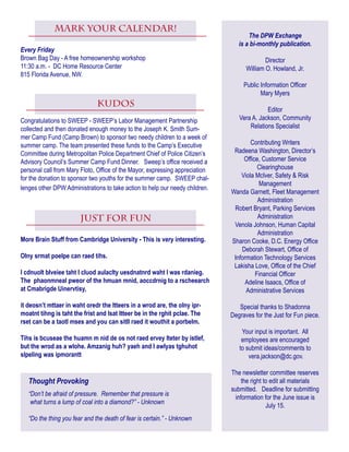 Kudos
Congratulations to SWEEP - SWEEP’s Labor Management Partnership
collected and then donated enough money to the Joseph K. Smith Sum-
mer Camp Fund (Camp Brown) to sponsor two needy children to a week of
summer camp. The team presented these funds to the Camp’s Executive
Committee during Metropolitan Police Department Chief of Police Citizen’s
Advisory Council’s Summer Camp Fund Dinner.   Sweep’s office received a
personal call from Mary Floto, Office of the Mayor, expressing appreciation
for the donation to sponsor two youths for the summer camp. SWEEP chal-
lenges other DPW Administrations to take action to help our needy children. 
just For fun
More Brain Stuff from Cambridge University - This is very interesting.
Olny srmat poelpe can raed tihs.
I cdnuolt blveiee taht I cluod aulaclty uesdnatnrd waht I was rdanieg.
The phaonmneal pweor of the hmuan mnid, aoccdrnig to a rscheearch
at Cmabrigde Uinervtisy,
it deosn’t mttaer in waht oredr the ltteers in a wrod are, the olny ipr-
moatnt tihng is taht the frist and lsat ltteer be in the rghit pclae. The
rset can be a taotl mses and you can sitll raed it wouthit a porbelm.
Tihs is bcuseae the huamn m nid de os not raed ervey lteter by istlef,
but the wrod as a wlohe. Amzanig huh? yaeh and I awlyas tghuhot
slpeling was ipmorantt
The DPW Exchange
is a bi-monthly publication.
Director
William O. Howland, Jr.
Public Information Officer
Mary Myers
Editor
Vera A. Jackson, Community
Relations Specialist
Contributing Writers
Radeena Washington, Director’s
Office, Customer Service
Clearinghouse
Viola McIver, Safety & Risk
Management
Wanda Garnett, Fleet Management
Administration
Robert Bryant, Parking Services
Administration
Venola Johnson, Human Capital
Administration
Sharon Cooke, D.C. Energy Office
Deborah Stewart, Office of
Information Technology Services
Lakisha Love, Office of the Chief
Financial Officer
Adeline Isaacs, Office of
Administrative Services
Special thanks to Shadonna
Degraves for the Just for Fun piece.
Your input is important. All
employees are encouraged
to submit ideas/comments to
vera.jackson@dc.gov.
The newsletter committee reserves
the right to edit all materials
submitted. Deadline for submitting
information for the June issue is
July 15.
Thought Provoking
“Don’t be afraid of pressure. Remember that pressure is
 what turns a lump of coal into a diamond?” - Unknown
“Do the thing you fear and the death of fear is certain.” - Unknown
MARK YOUR CALENDAR!
Every Friday
Brown Bag Day - A free homeownership workshop
11:30 a.m. - DC Home Resource Center
815 Florida Avenue, NW.
 