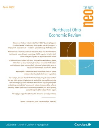 June 2007




                                                                        Northeast Ohio
                                                                      Economic Review
           Welcome to the June installment of Team NEO’s “Quarterly Regional
          Economic Review” for Northeast Ohio. Our key quarterly indicators –
    employment, wages and GRP – have been updated through the first quarter.

   Bottom line: Our economy continues the trends of last year. Northeast Ohio
     continues to grow, although moderately. 2007 is expected to be the sixth
                      consecutive year of growth in regional economic output.

     In addition to our standard indicators, in this edition we look more deeply
           at the make-up of our economy. If you have wondered which sectors
       contribute most to our economy, both in terms of output and in terms of
                                   total salaries and wages, you will find it here.

                We then take a deeper look at the longer-term trends in output,
                            employment and productivity for some key sectors.

      For example, the data show that while manufacturing jobs are down from
    the late 1990s, productivity (output per worker) has improved dramatically.
      Manufacturing output has been more stable than is popularly recognized
    and still represents 21% of our economic output. Employment has suffered
    certainly, but the great boost in productivity is keeping this sector globally
                                 competitive and a differentiator for the region.

          We hope you enjoy this edition as it is structured to meet your needs.



                        Thomas A. Waltermire, chief executive officer, Team NEO
 