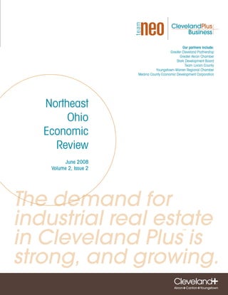 Our partners include:
                                           Greater Cleveland Partnership
                                                 Greater Akron Chamber
                                               Stark Development Board
                                                     Team Lorain County
                                  Youngstown-Warren Regional Chamber
                        Medina County Economic Development Corporation




   Northeast
        Ohio
   Economic
     Review
         June 2008
    Volume 2, Issue 2




The demand for
industrial real estate
in Cleveland Plus is
                                                   ™




strong, and growing.
 