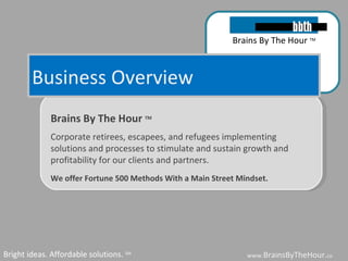 Business Overview www. BrainsByTheHour. com Bright ideas. Affordable solutions.  SM Brains By The Hour  TM Corporate retirees, escapees, and refugees implementing solutions and processes to stimulate and sustain growth and profitability for our clients and partners.  We offer Fortune 500 Methods With a Main Street Mindset.   