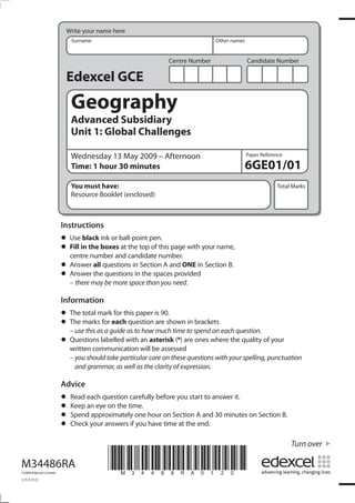 Centre Number Candidate Number
Write your name here
Surname Other names
Total Marks
Paper Reference
Turn over
*M34486RA0120*
Edexcel GCE
Geography
Advanced Subsidiary
Unit 1: Global Challenges
Wednesday 13 May 2009 – Afternoon
Time: 1 hour 30 minutes
You must have:
Resource Booklet (enclosed)
6GE01/01
Instructions
• Use black ink or ball-point pen.
• Fill in the boxes at the top of this page with your name,
centre number and candidate number.
• Answer all questions in Section A and ONE in Section B.
• Answer the questions in the spaces provided
– there may be more space than you need.
Information
• The total mark for this paper is 90.
• The marks for each question are shown in brackets
– use this as a guide as to how much time to spend on each question.
• Questions labelled with an asterisk (*) are ones where the quality of your
written communication will be assessed
– you should take particular care on these questions with your spelling, punctuation
and grammar, as well as the clarity of expression.
Advice
• Read each question carefully before you start to answer it.
• Keep an eye on the time.
• Spend approximately one hour on Section A and 30 minutes on Section B.
• Check your answers if you have time at the end.
M34486RA
©2009 Edexcel Limited.
1/1/1/1/2
 
