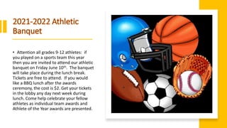 • Attention all grades 9-12 athletes: if
you played on a sports team this year
then you are invited to attend our athletic
banquet on Friday June 10th. The banquet
will take place during the lunch break.
Tickets are free to attend. If you would
like a BBQ lunch after the awards
ceremony, the cost is $2. Get your tickets
in the lobby any day next week during
lunch. Come help celebrate your fellow
athletes as individual team awards and
Athlete of the Year awards are presented.
 