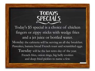 Today's $5 special is a choice of chicken
fingers or zippy sticks with wedge fries
and a jet juice or bottled water.
Monday the cafeteria will be serving an all day breakfast.
Pancakes, banana bread French toast and scrambled eggs.
Tuesday will be the last retro day of the year.
French fries, onion rings, big belly cookies
and deep fried pickles to name a few.
 
