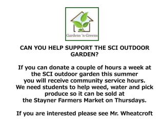 CAN YOU HELP SUPPORT THE SCI OUTDOOR
GARDEN?
If you can donate a couple of hours a week at
the SCI outdoor garden this summer
you will receive community service hours.
We need students to help weed, water and pick
produce so it can be sold at
the Stayner Farmers Market on Thursdays.
If you are interested please see Mr. Wheatcroft
 