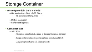 © Hortonworks Inc. 2011 - 2015
Storage Container
• A storage unit in the datanode
– Generalization of the HDFS Block
– Id, Generation Stamp, Size
– Unit of replication
– Consistent replicas
• Container size
– 1G - 10G
– Container size affects the scale of Storage Container Manager
– Large containers take longer to replicate an individual block
– A system property and not a data property
 