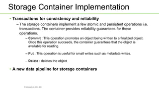 © Hortonworks Inc. 2011 - 2015
Storage Container Implementation
• Transactions for consistency and reliability
– The storage containers implement a few atomic and persistent operations i.e.
transactions. The container provides reliability guarantees for these
operations.
– Commit : This operation promotes an object being written to a finalized object.
Once this operation succeeds, the container guarantees that the object is
available for reading.
– Put : This operation is useful for small writes such as metadata writes.
– Delete : deletes the object
• A new data pipeline for storage containers
 