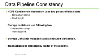 © Hortonworks Inc. 2011 - 2015
Data Pipeline Consistency
• HDFS Consistency Mechanism uses two pieces of block state
– Generation Stamp
– Block length
• Storage containers use following two
– Generation stamp
– Transaction id
• Storage Container must persist last executed transaction.
• Transaction id is allocated by leader of the pipeline.
 