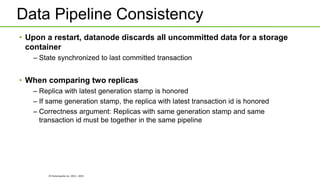 © Hortonworks Inc. 2011 - 2015
Data Pipeline Consistency
• Upon a restart, datanode discards all uncommitted data for a storage
container
– State synchronized to last committed transaction
• When comparing two replicas
– Replica with latest generation stamp is honored
– If same generation stamp, the replica with latest transaction id is honored
– Correctness argument: Replicas with same generation stamp and same
transaction id must be together in the same pipeline
 