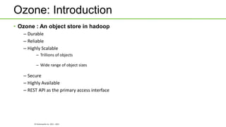 © Hortonworks Inc. 2011 - 2015
Ozone: Introduction
• Ozone : An object store in hadoop
– Durable
– Reliable
– Highly Scalable
– Trillions of objects
– Wide range of object sizes
– Secure
– Highly Available
– REST API as the primary access interface
 