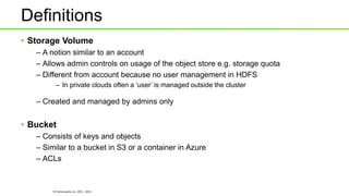 © Hortonworks Inc. 2011 - 2015
Definitions
• Storage Volume
– A notion similar to an account
– Allows admin controls on usage of the object store e.g. storage quota
– Different from account because no user management in HDFS
– In private clouds often a ‘user’ is managed outside the cluster
– Created and managed by admins only
• Bucket
– Consists of keys and objects
– Similar to a bucket in S3 or a container in Azure
– ACLs
 