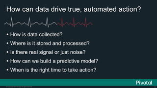 11© Copyright 2015 Pivotal. All rights reserved.
How can data drive true, automated action?
 How is data collected?
 Where is it stored and processed?
 Is there real signal or just noise?
 How can we build a predictive model?
 When is the right time to take action?
 
