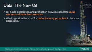 16© Copyright 2015 Pivotal. All rights reserved.
Data: The New Oil
Drilling into the San
Andreas Fault at Parkfield
California.
Credit: Stephen H.
Hickman, USGS
 Oil & gas exploration and production activities generate large
amounts of data from sensors
 What opportunities exist for data-driven approaches to improve
operations?
*http://blog.pivotal.io/pivotal/case-studies-2/data-as-the-new-oil-producing-value-for-the-oil-gas-industry
 