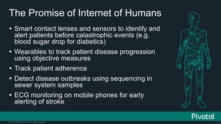 71© Copyright 2015 Pivotal. All rights reserved.
The Promise of Internet of Humans
 Smart contact lenses and sensors to identify and
alert patients before catastrophic events (e.g.
blood sugar drop for diabetics)
 Wearables to track patient disease progression
using objective measures
 Track patient adherence
 Detect disease outbreaks using sequencing in
sewer system samples
 ECG monitoring on mobile phones for early
alerting of stroke
 