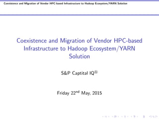 Coexistence and Migration of Vendor HPC-based Infrastructure to Hadoop Ecosystem/YARN Solution
Coexistence and Migration of Vendor HPC-based
Infrastructure to Hadoop Ecosystem/YARN
Solution
S&P Captital IQ
Friday 22nd May, 2015
 