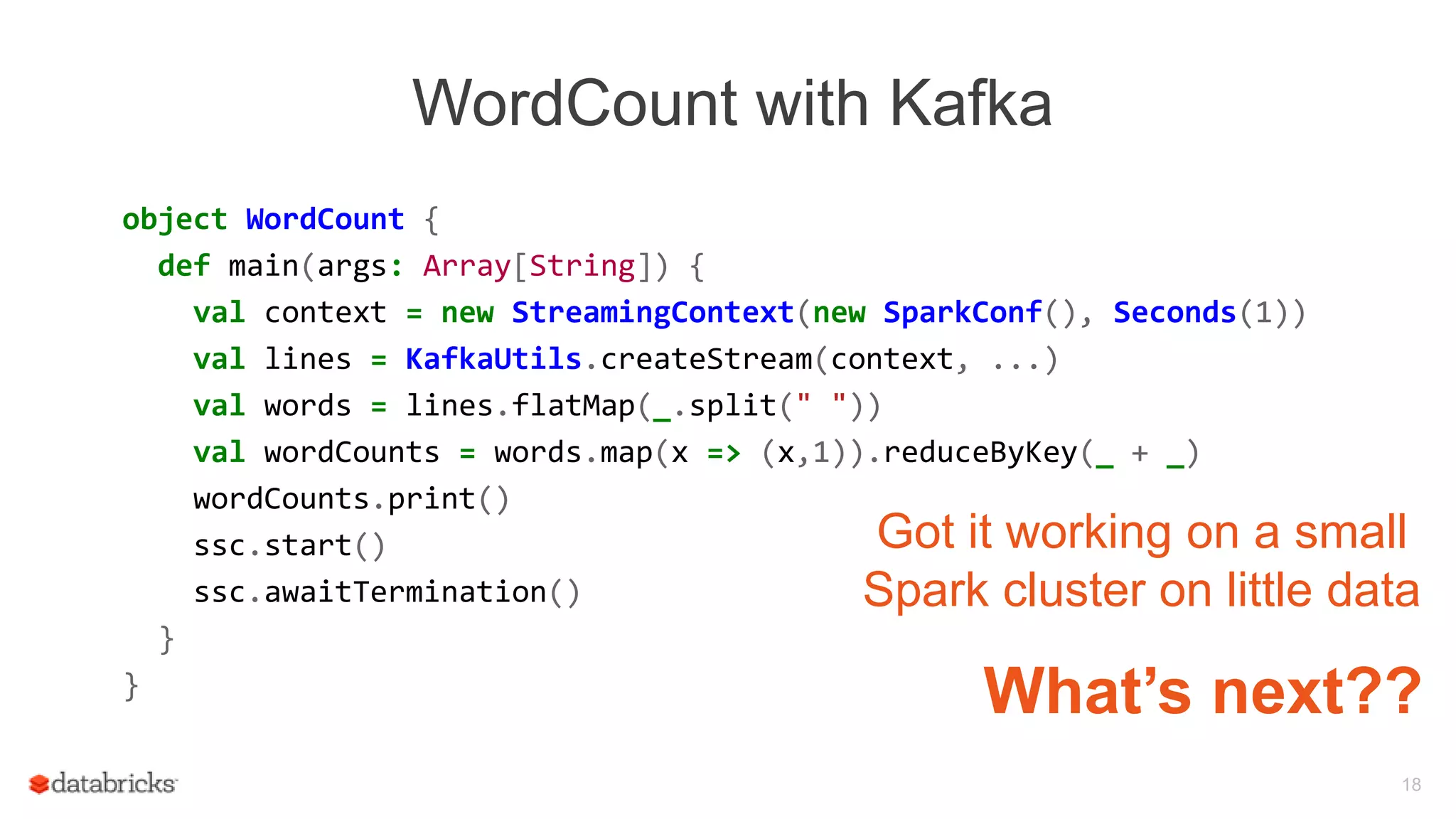 WordCount with Kafka
object WordCount {
def main(args: Array[String]) {
val context = new StreamingContext(new SparkConf(), Seconds(1))
val lines = KafkaUtils.createStream(context, ...)
val words = lines.flatMap(_.split(" "))
val wordCounts = words.map(x => (x,1)).reduceByKey(_ + _)
wordCounts.print()
ssc.start()
ssc.awaitTermination()
}
}
18
Got it working on a small
Spark cluster on little data
What’s next??
 