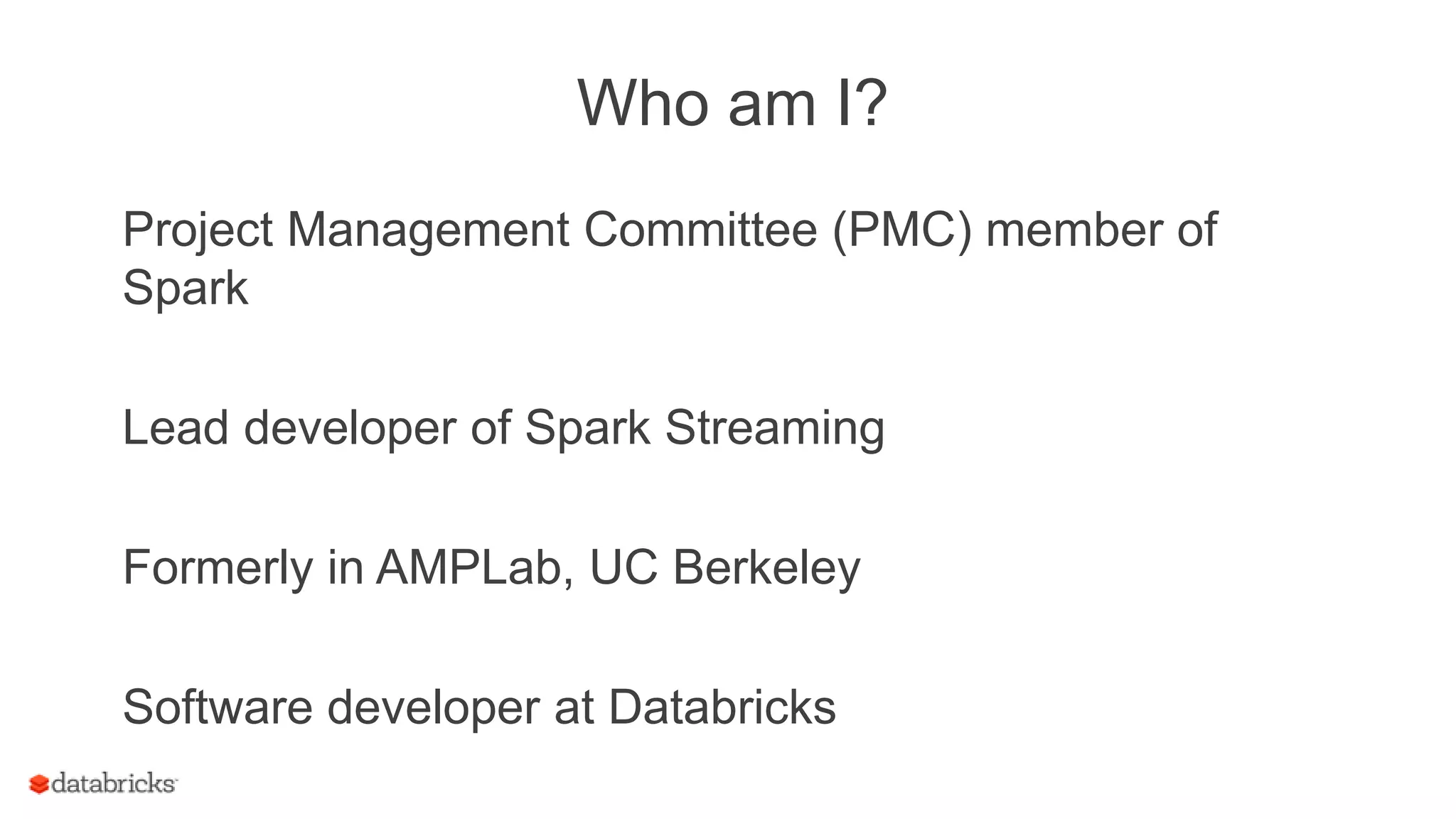 Who am I?
Project Management Committee (PMC) member of
Spark
Lead developer of Spark Streaming
Formerly in AMPLab, UC Berkeley
Software developer at Databricks
 