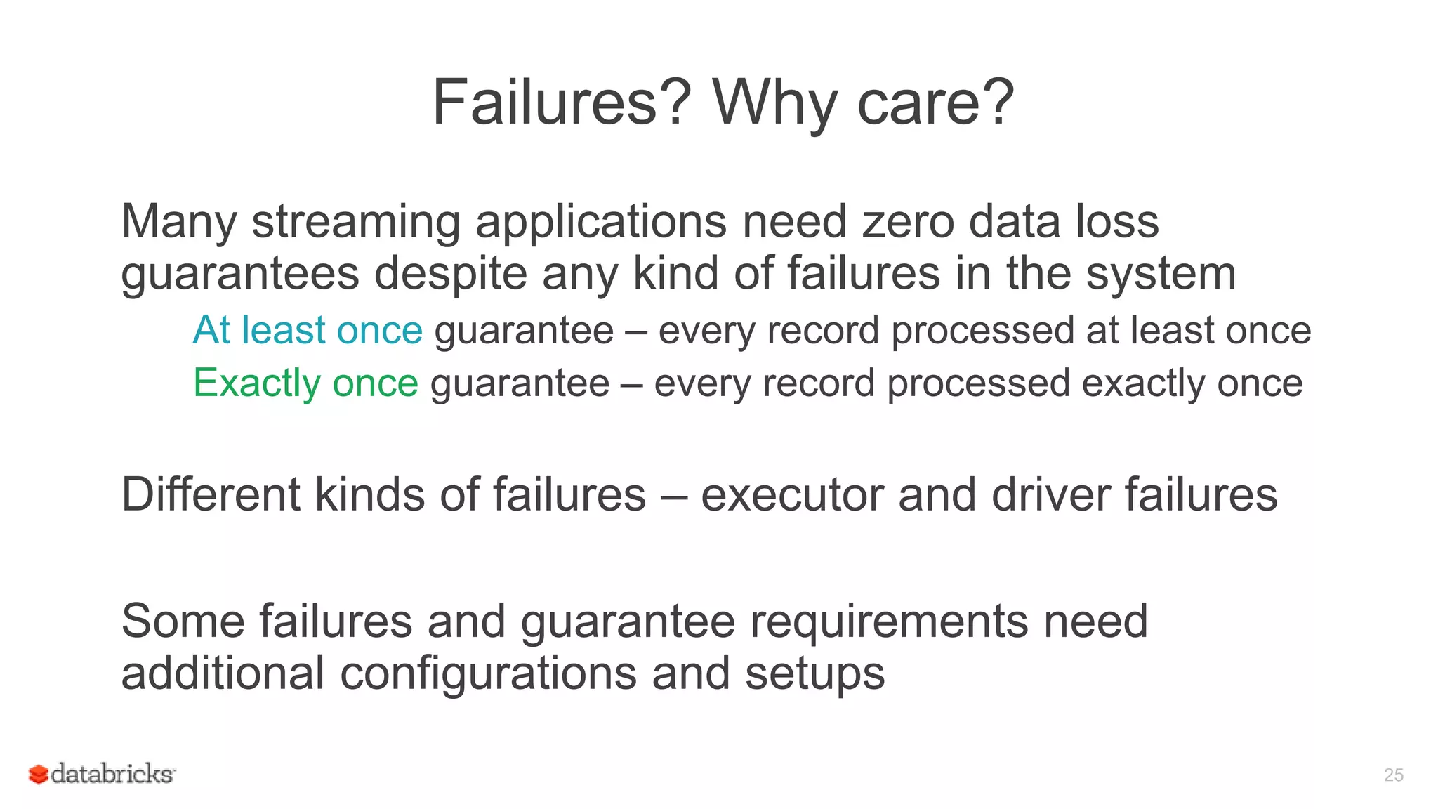 Failures? Why care?
Many streaming applications need zero data loss
guarantees despite any kind of failures in the system
At least once guarantee – every record processed at least once
Exactly once guarantee – every record processed exactly once
Different kinds of failures – executor and driver failures
Some failures and guarantee requirements need
additional configurations and setups
25
 