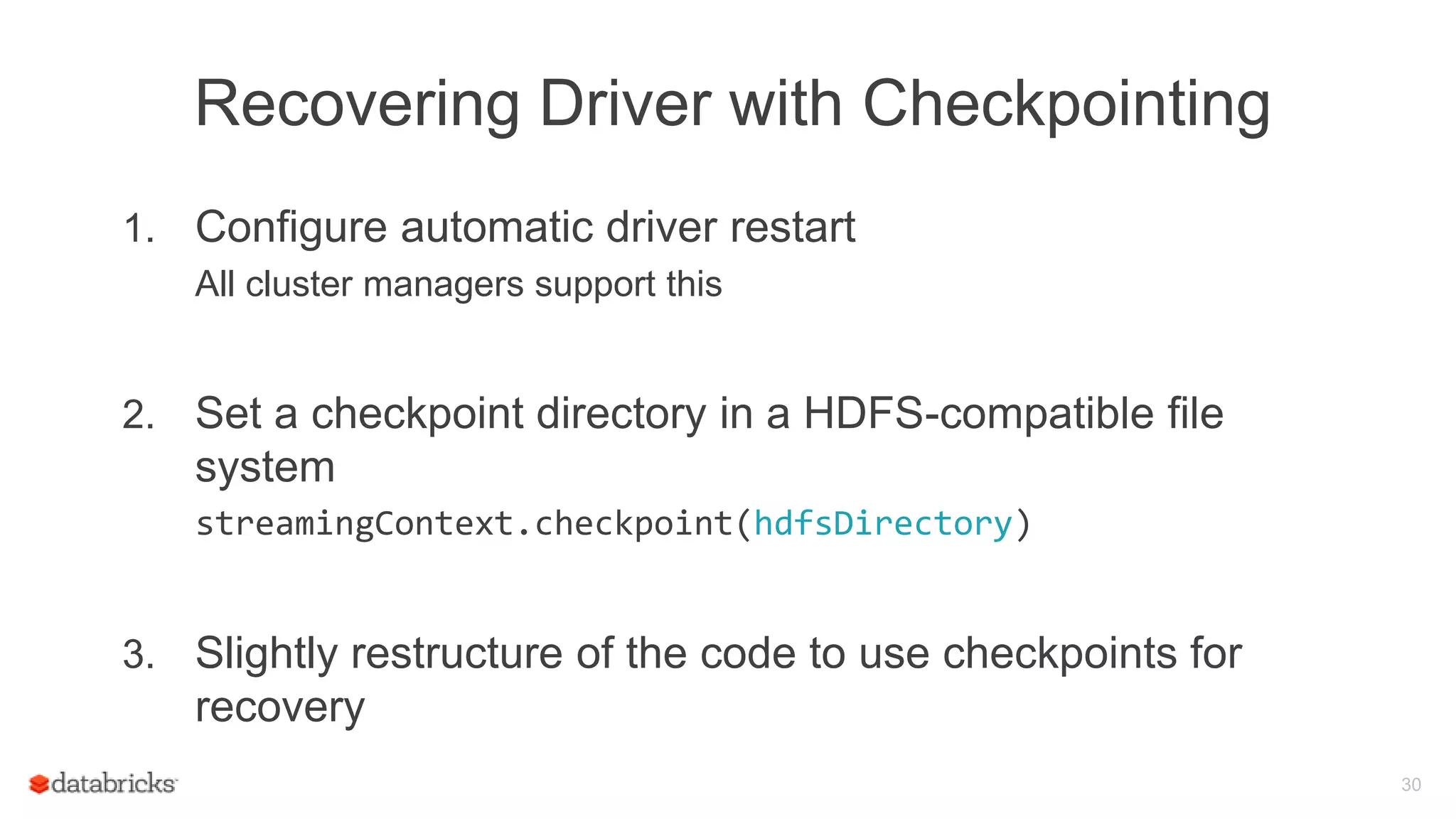 Recovering Driver with Checkpointing
1. Configure automatic driver restart
All cluster managers support this
2. Set a checkpoint directory in a HDFS-compatible file
system
streamingContext.checkpoint(hdfsDirectory)
3. Slightly restructure of the code to use checkpoints for
recovery
30
 