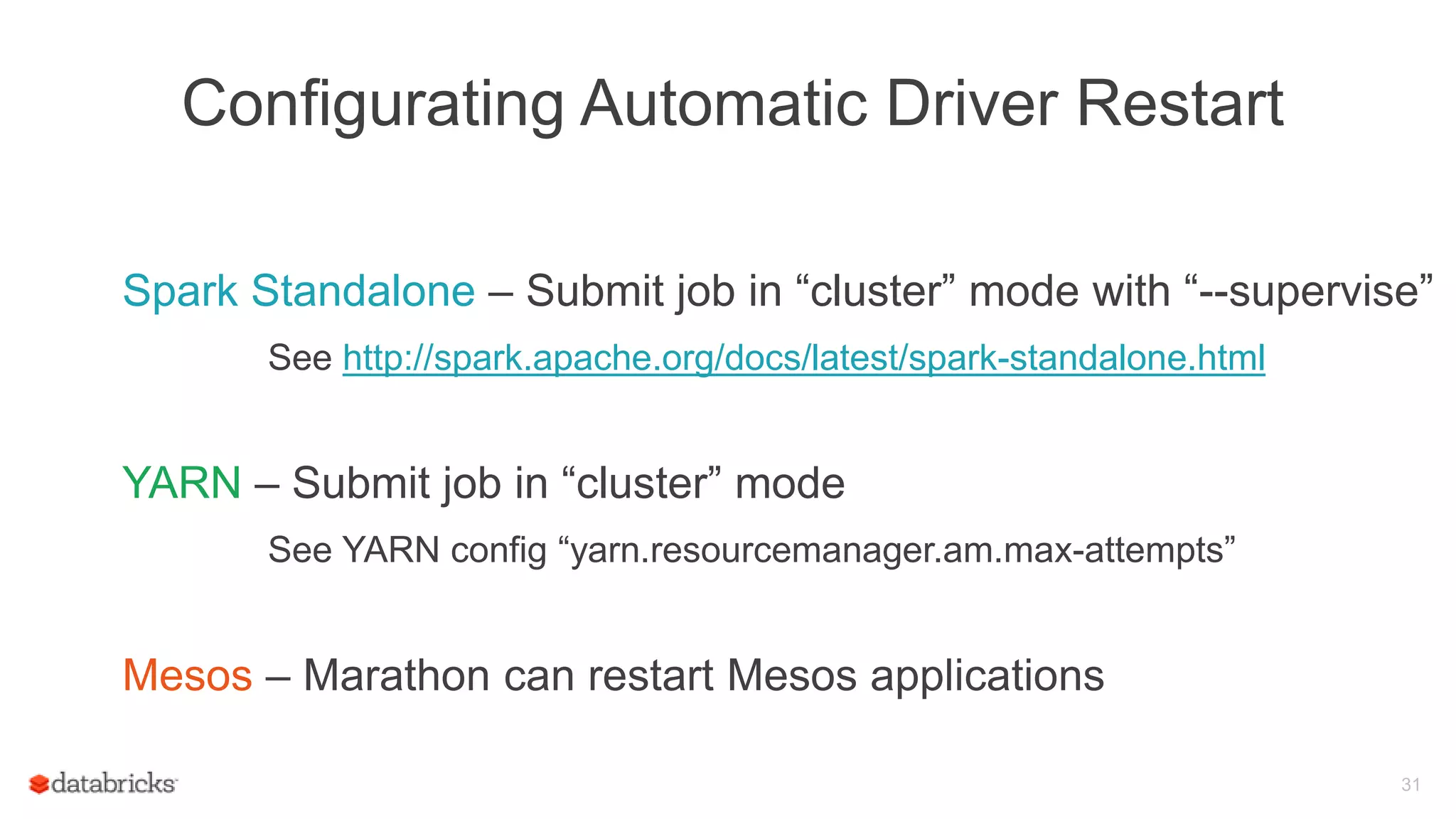 Configurating Automatic Driver Restart
Spark Standalone – Submit job in “cluster” mode with “--supervise”
See http://spark.apache.org/docs/latest/spark-standalone.html
YARN – Submit job in “cluster” mode
See YARN config “yarn.resourcemanager.am.max-attempts”
Mesos – Marathon can restart Mesos applications
31
 