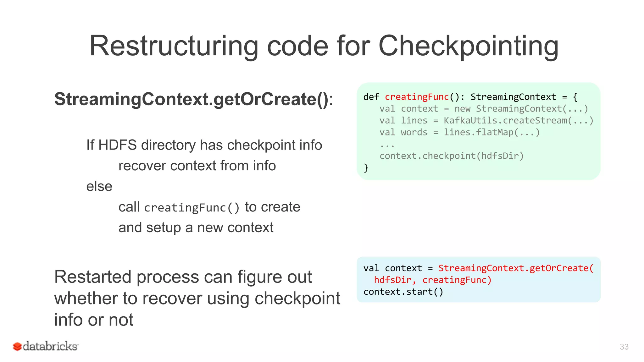 Restructuring code for Checkpointing
StreamingContext.getOrCreate():
If HDFS directory has checkpoint info
recover context from info
else
call creatingFunc() to create
and setup a new context
Restarted process can figure out
whether to recover using checkpoint
info or not
33
def creatingFunc(): StreamingContext = {
val context = new StreamingContext(...)
val lines = KafkaUtils.createStream(...)
val words = lines.flatMap(...)
...
context.checkpoint(hdfsDir)
}
val context = StreamingContext.getOrCreate(
hdfsDir, creatingFunc)
context.start()
 