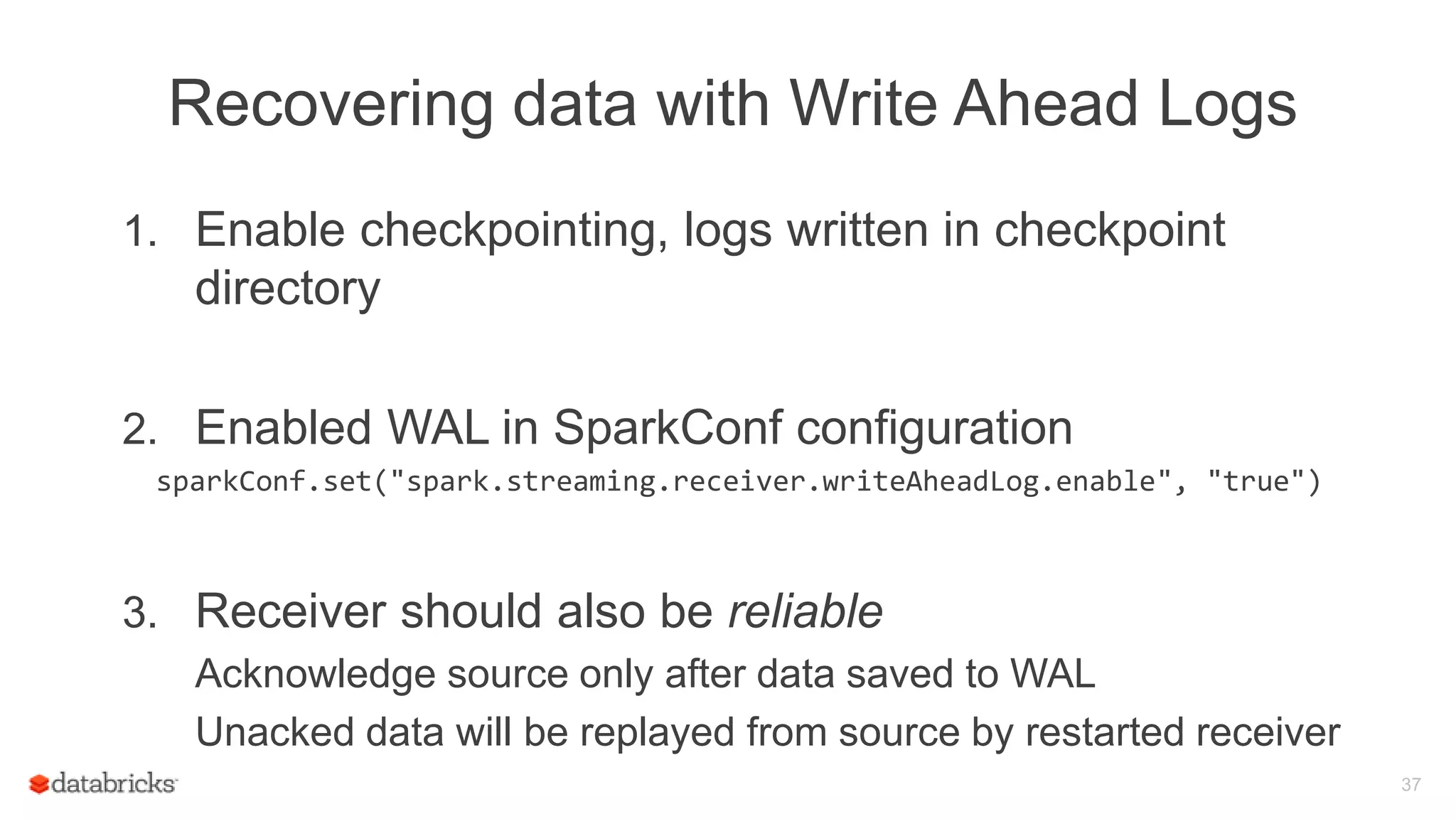 Recovering data with Write Ahead Logs
1. Enable checkpointing, logs written in checkpoint
directory
2. Enabled WAL in SparkConf configuration
sparkConf.set("spark.streaming.receiver.writeAheadLog.enable", "true")
3. Receiver should also be reliable
Acknowledge source only after data saved to WAL
Unacked data will be replayed from source by restarted receiver
37
 