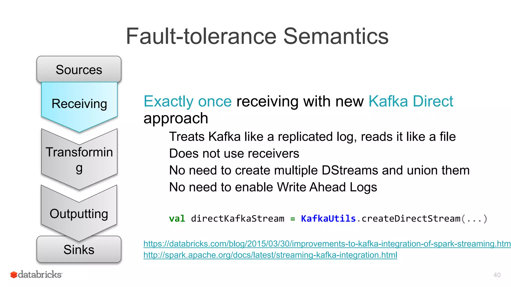 Fault-tolerance Semantics
40
Exactly once receiving with new Kafka Direct
approach
Treats Kafka like a replicated log, reads it like a file
Does not use receivers
No need to create multiple DStreams and union them
No need to enable Write Ahead Logs
val directKafkaStream = KafkaUtils.createDirectStream(...)
https://databricks.com/blog/2015/03/30/improvements-to-kafka-integration-of-spark-streaming.htm
http://spark.apache.org/docs/latest/streaming-kafka-integration.html
Sources
Transformin
g
Sinks
Outputting
Receiving
 