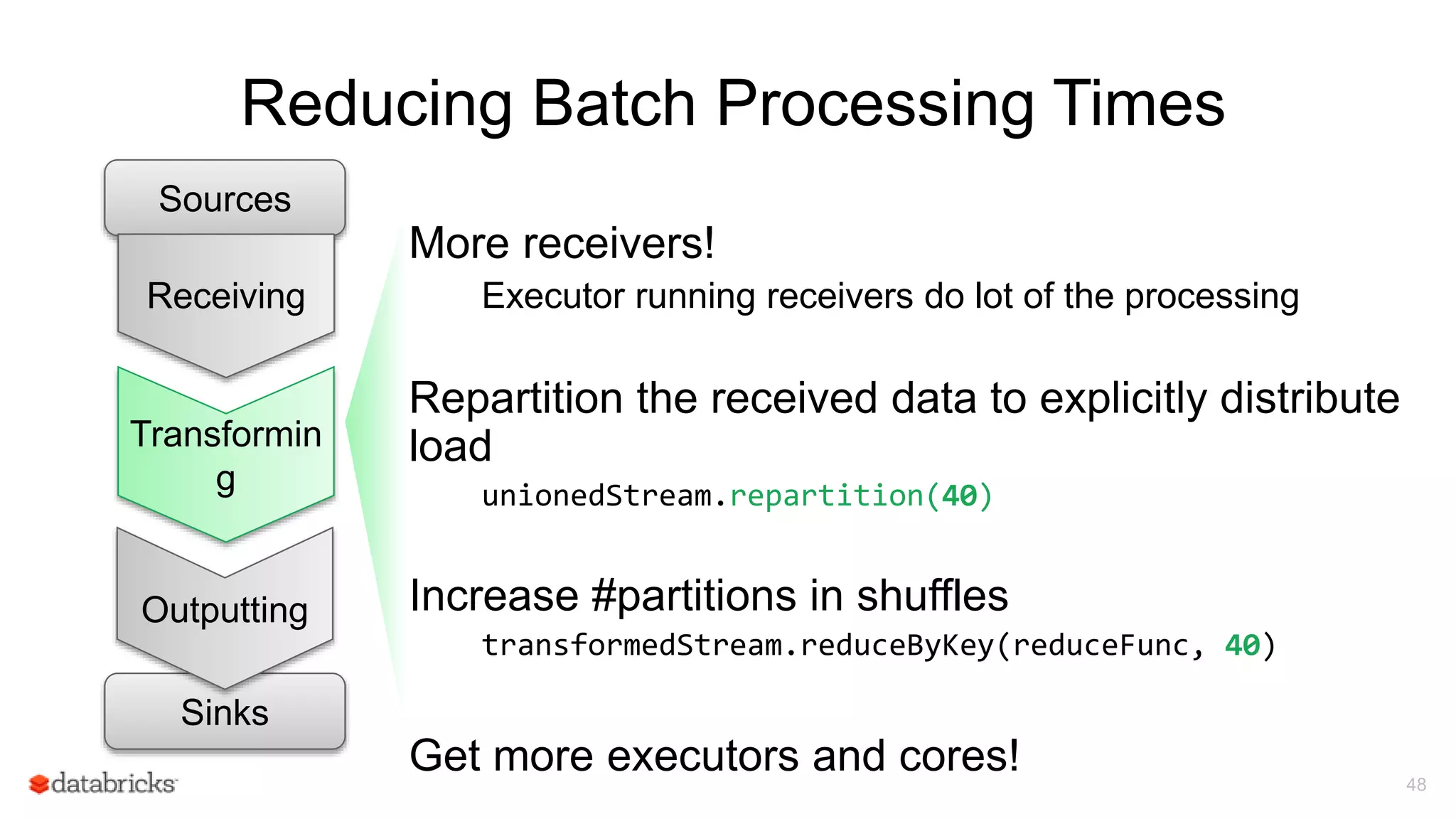 Reducing Batch Processing Times
48
Sources
Transformin
g
Sinks
Outputting
Receiving
More receivers!
Executor running receivers do lot of the processing
Repartition the received data to explicitly distribute
load
unionedStream.repartition(40)
Increase #partitions in shuffles
transformedStream.reduceByKey(reduceFunc, 40)
Get more executors and cores!
 