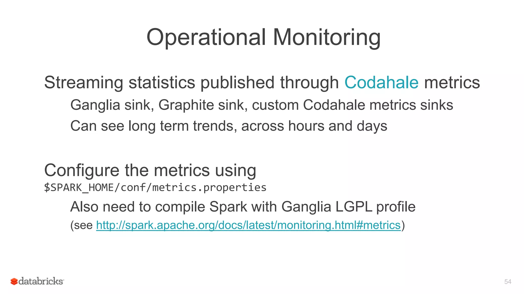 Operational Monitoring
Streaming statistics published through Codahale metrics
Ganglia sink, Graphite sink, custom Codahale metrics sinks
Can see long term trends, across hours and days
Configure the metrics using
$SPARK_HOME/conf/metrics.properties
Also need to compile Spark with Ganglia LGPL profile
(see http://spark.apache.org/docs/latest/monitoring.html#metrics)
54
 